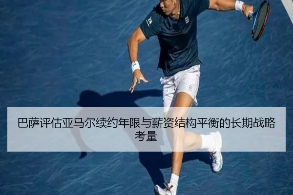 巴萨评估亚马尔续约年限与薪资结构平衡的长期战略考量